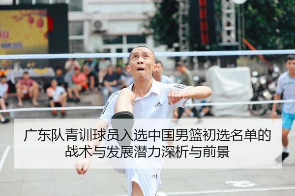 广东队青训球员入选中国男篮初选名单的战术与发展潜力深析与前景