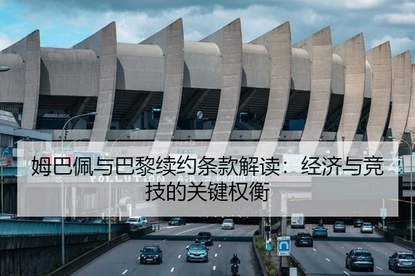 姆巴佩与巴黎续约条款解读：经济与竞技的关键权衡